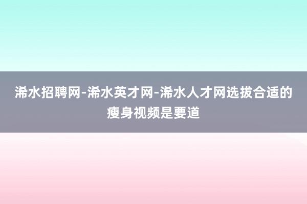 浠水招聘网-浠水英才网-浠水人才网选拔合适的瘦身视频是要道